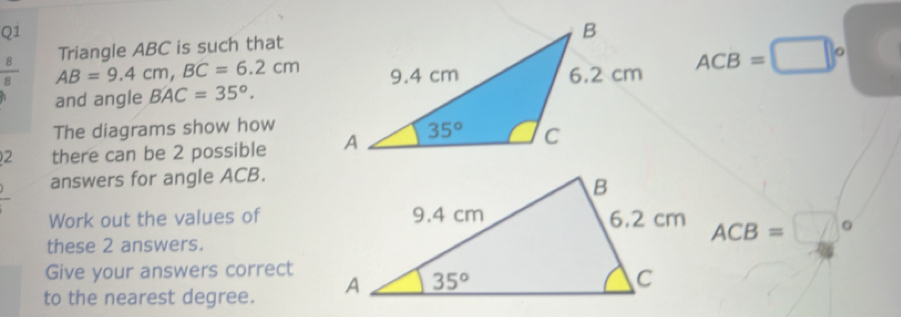 Triangle ABC is such that
 8/8  AB=9.4cm,BC=6.2cm ACB=□°
and angle BAC=35°.
The diagrams show how
2 there can be 2 possible 
answers for angle ACB.
Work out the values of ACB=□°
these 2 answers.
Give your answers correct
to the nearest degree.