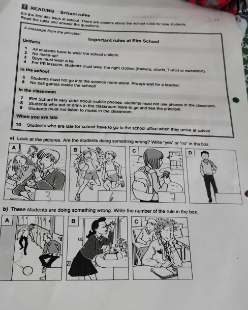 READING School rules 
e. 
it's the first day back at school. There are posters about the school rules for new students 
Read the rules and answer the questions 
A message from the principal 
Important rules at Elm School 
Uniform 
1 All students have to wear the school uniform. 
3 Boys must wear a tie. 2 No make-up 
4 For PE lessons, students must wear the right clothes (trainers, shorts. T-shirt or sweatshirt) 
In the school 
5 Students must not go into the science room alone. Always wait for a teacher 
6 No ball games inside the school! 
In the classroom 
7 Elm School is very strict about mobile phones: students must not use phones in the classroom. 
8 Students who eat or drink in the classroom have to go and see the principal 
9 Students must not listen to music in the classroom. 
When you are late 
10 Students who are late for school have to go to the school office when they arrive at school. 
a) Look at the pictures. Are the students doing something wrong? Write "yes" or "no" in the box 
b) These students are doing something wrong. Write the number of the rule in the box. 
A 
B 
C