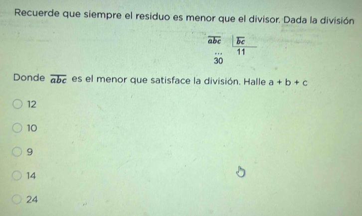 Recuerde que siempre el residuo es menor que el divisor. Dada la división
overline abc frac |overline bc11
30
Donde overline abc es el menor que satisface la división. Halle a+b+c
12
10
9
14
24