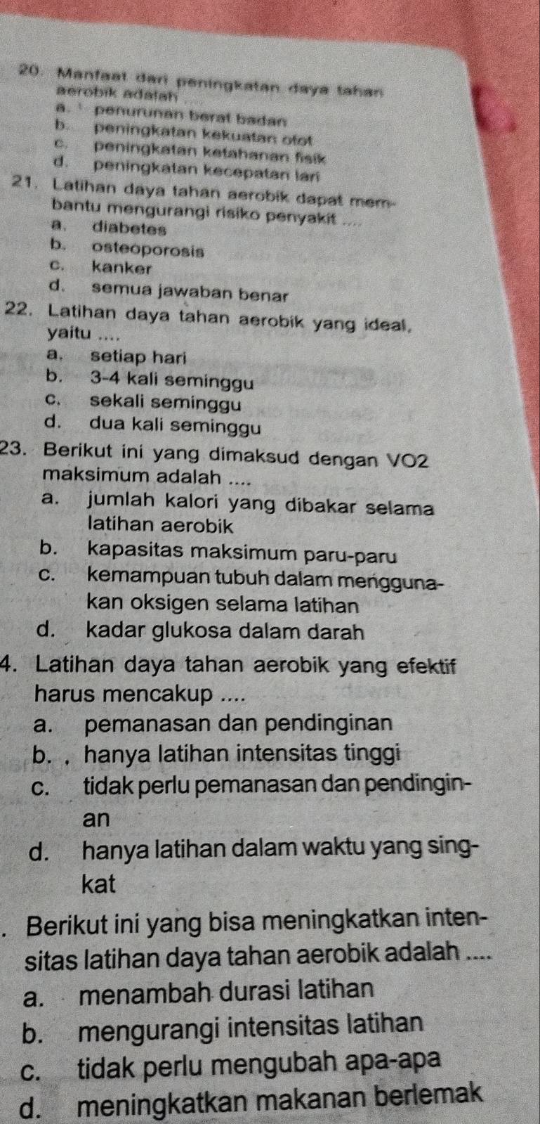 Manfaat dari peningkatan daya tahan
aerobik adalah
a.` penurunan berat badan
b peningkatan kekuatan ofo!
c. peningkatan ketahanan fisik
d. peningkatan kecepatan lari
21. Latihan daya tahan aerobik dapat mem-
bantu mengurangi risiko penyakit ....
a. diabetes
b. osteoporosis
c. kanker
d. semua jawaban benar
22. Latihan daya tahan aerobik yang ideal.
yaitu …
a, setiap hari
b. 3 - 4 kali seminggu
c. sekali seminggu
d. dua kali seminggu
23. Berikut ini yang dimaksud dengan VO2
maksimum adalah ....
a. jumlah kalori yang dibakar selama
latihan aerobik
b. kapasitas maksimum paru-paru
c. kemampuan tubuh dalam mengguna-
kan oksigen selama latihan
d. kadar glukosa dalam darah
4. Latihan daya tahan aerobik yang efektif
harus mencakup ....
a. pemanasan dan pendinginan
b. ,hanya latihan intensitas tinggi
c. tidak perlu pemanasan dan pendingin-
an
d. hanya latihan dalam waktu yang sing-
kat
. Berikut ini yang bisa meningkatkan inten-
sitas latihan daya tahan aerobik adalah ....
a. menambah durasi latihan
b. mengurangi intensitas latihan
c. tidak perlu mengubah apa-apa
d. meningkatkan makanan berlemak