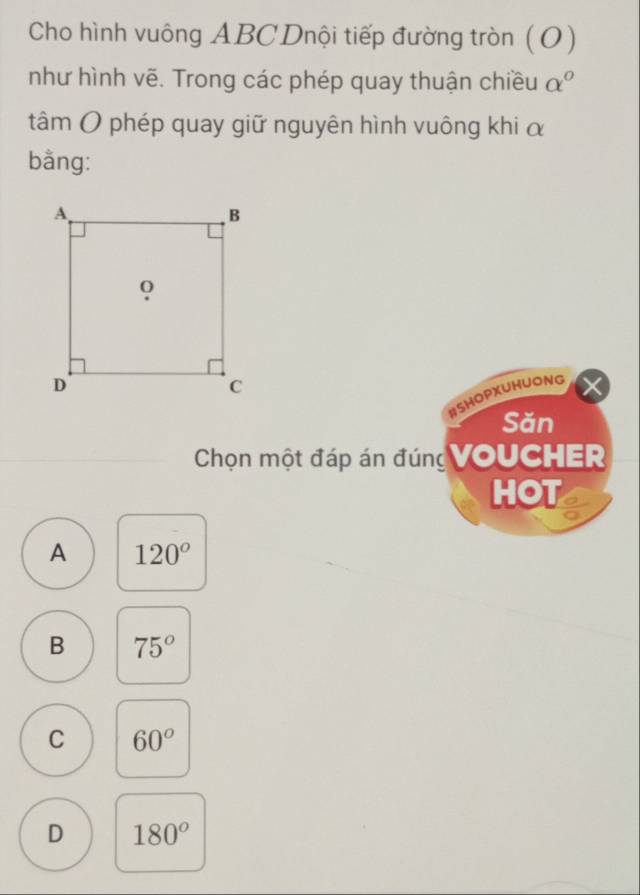 Cho hình vuông ABC Dnội tiếp đường tròn (O)
như hình vẽ. Trong các phép quay thuận chiều alpha°
tâm O phép quay giữ nguyên hình vuông khi α
bằng:
#SHOPXUHUONG
Săn
Chọn một đáp án đúng VoUCHER
HOT
A 120°
B 75°
C 60°
D 180°