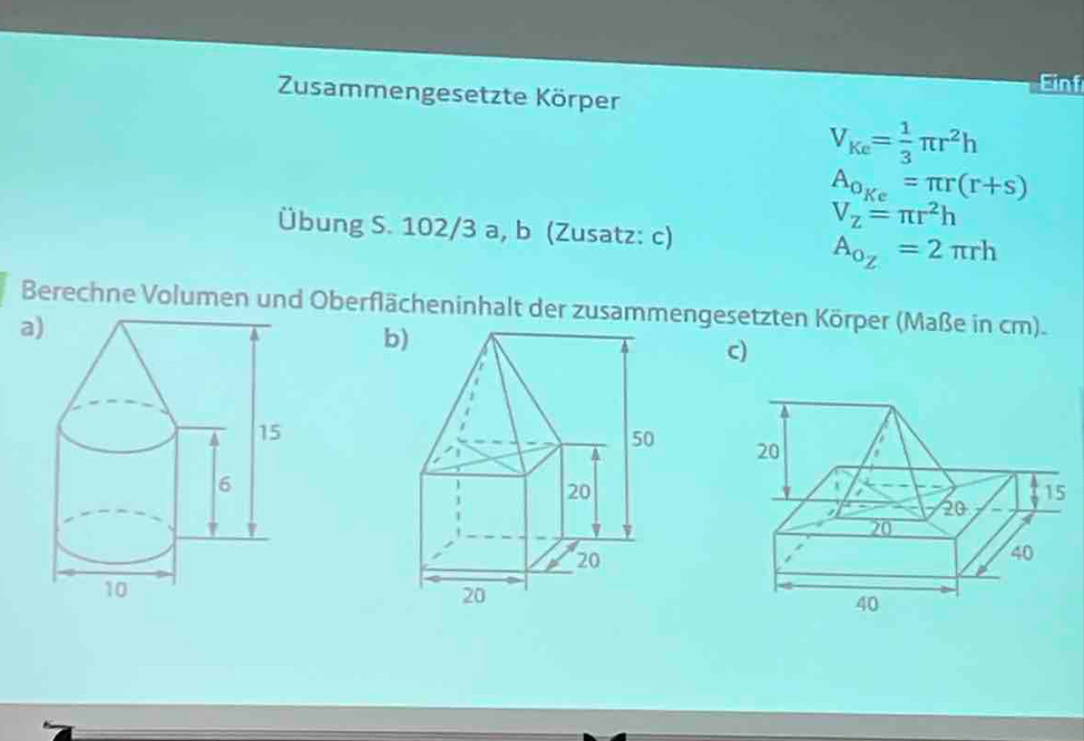 Einf 
Zusammengesetzte Körper
V_Ke= 1/3 π r^2h
A_o_Ke=π r(r+s)
Übung S. 102/3 a, b (Zusatz: c)
V_Z=π r^2h
A_o_Z=2π rh
Berechne Volumen und Oberflächeninhalt der zusammengesetzten Körper (Maße in cm). 
a) 
b 
c)