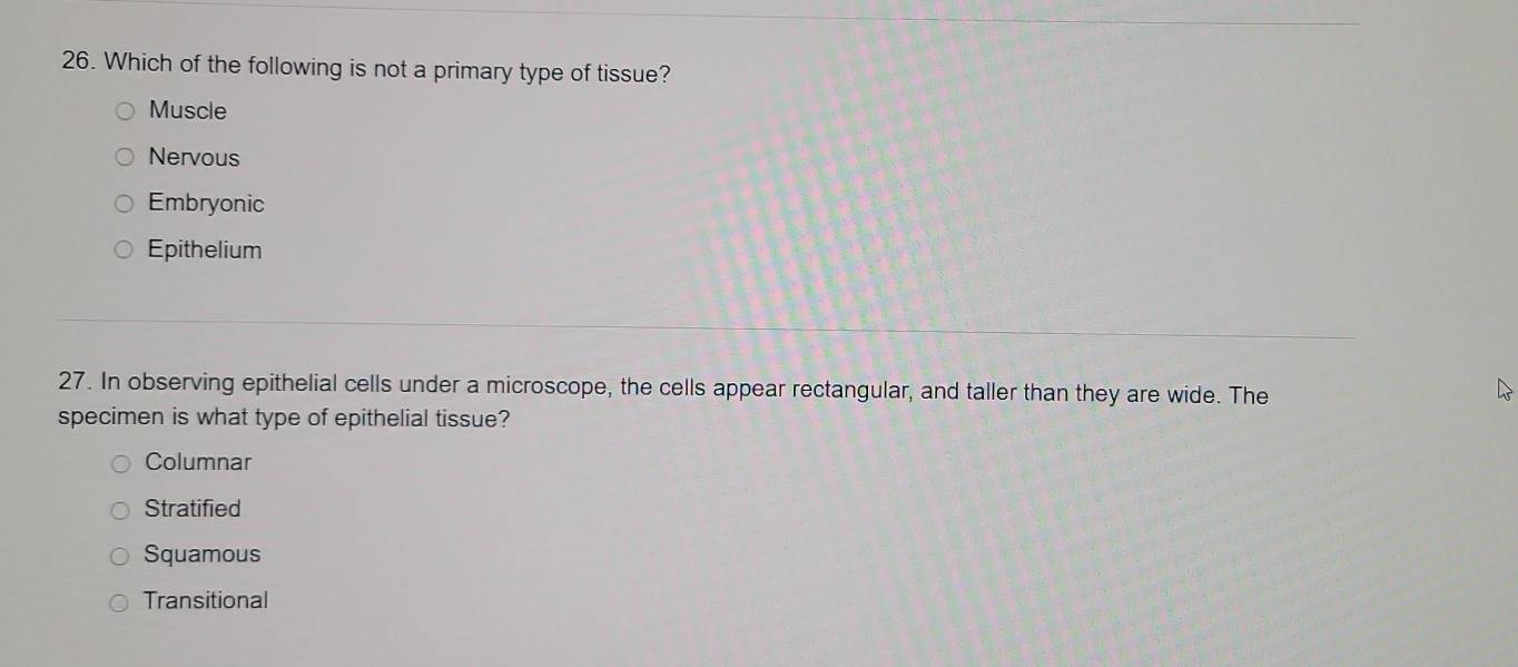 Which of the following is not a primary type of tissue?
Muscle
Nervous
Embryonic
Epithelium
27. In observing epithelial cells under a microscope, the cells appear rectangular, and taller than they are wide. The
specimen is what type of epithelial tissue?
Columnar
Stratified
Squamous
Transitional