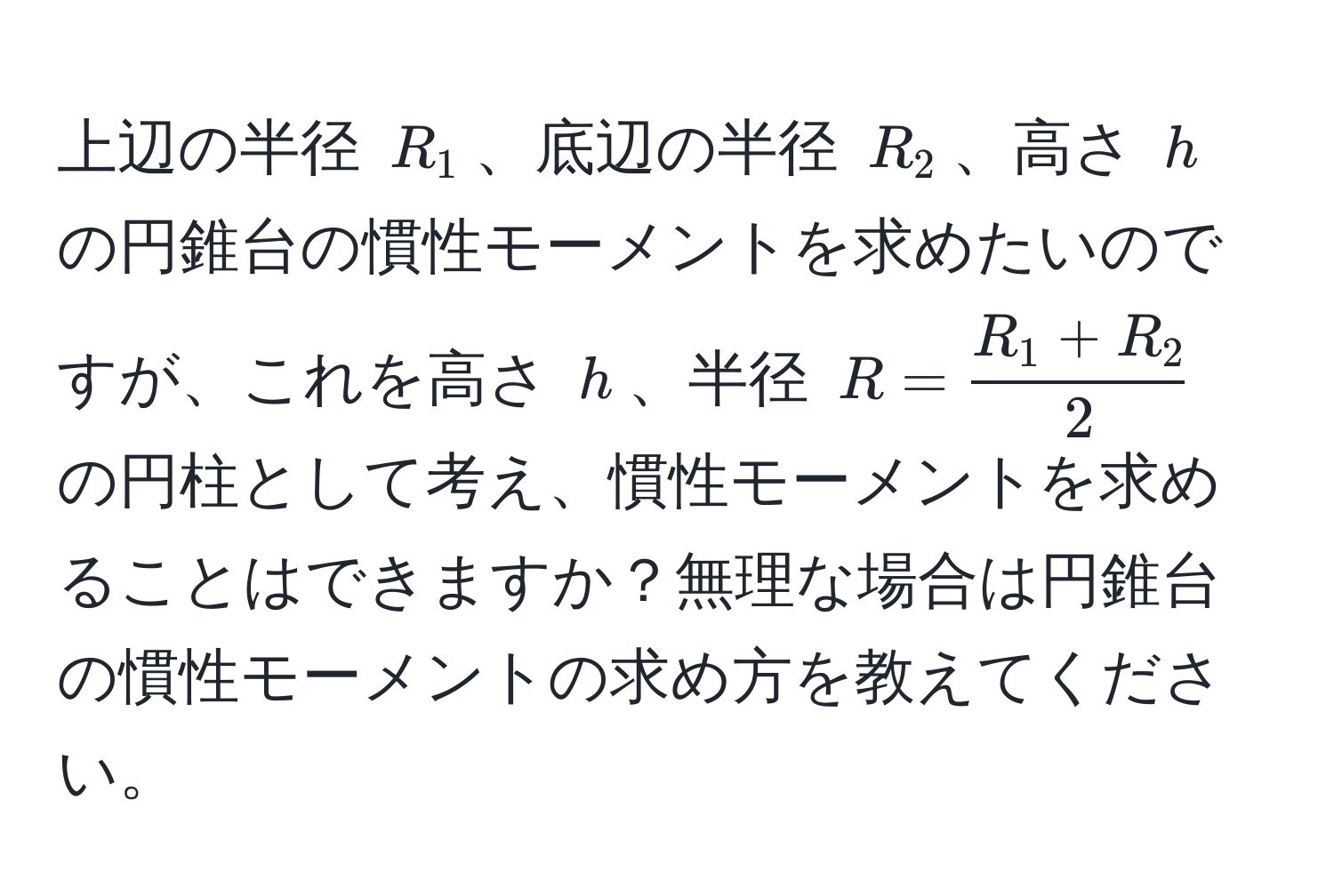 上辺の半径 $R_1$、底辺の半径 $R_2$、高さ $h$ の円錐台の慣性モーメントを求めたいのですが、これを高さ $h$、半径 $R =  (R_1 + R_2)/2 $ の円柱として考え、慣性モーメントを求めることはできますか？無理な場合は円錐台の慣性モーメントの求め方を教えてください。