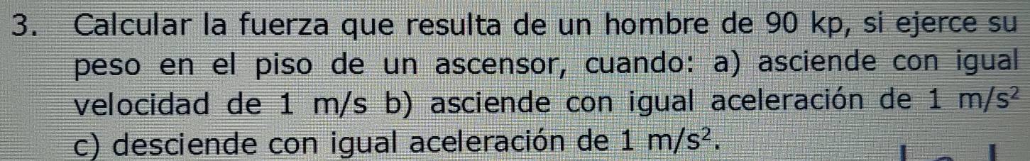 Calcular la fuerza que resulta de un hombre de 90 kp, si ejerce su 
peso en el piso de un ascensor, cuando: a) asciende con igual 
velocidad de 1 m/s b) asciende con igual aceleración de 1m/s^2
c) desciende con igual aceleración de 1m/s^2.