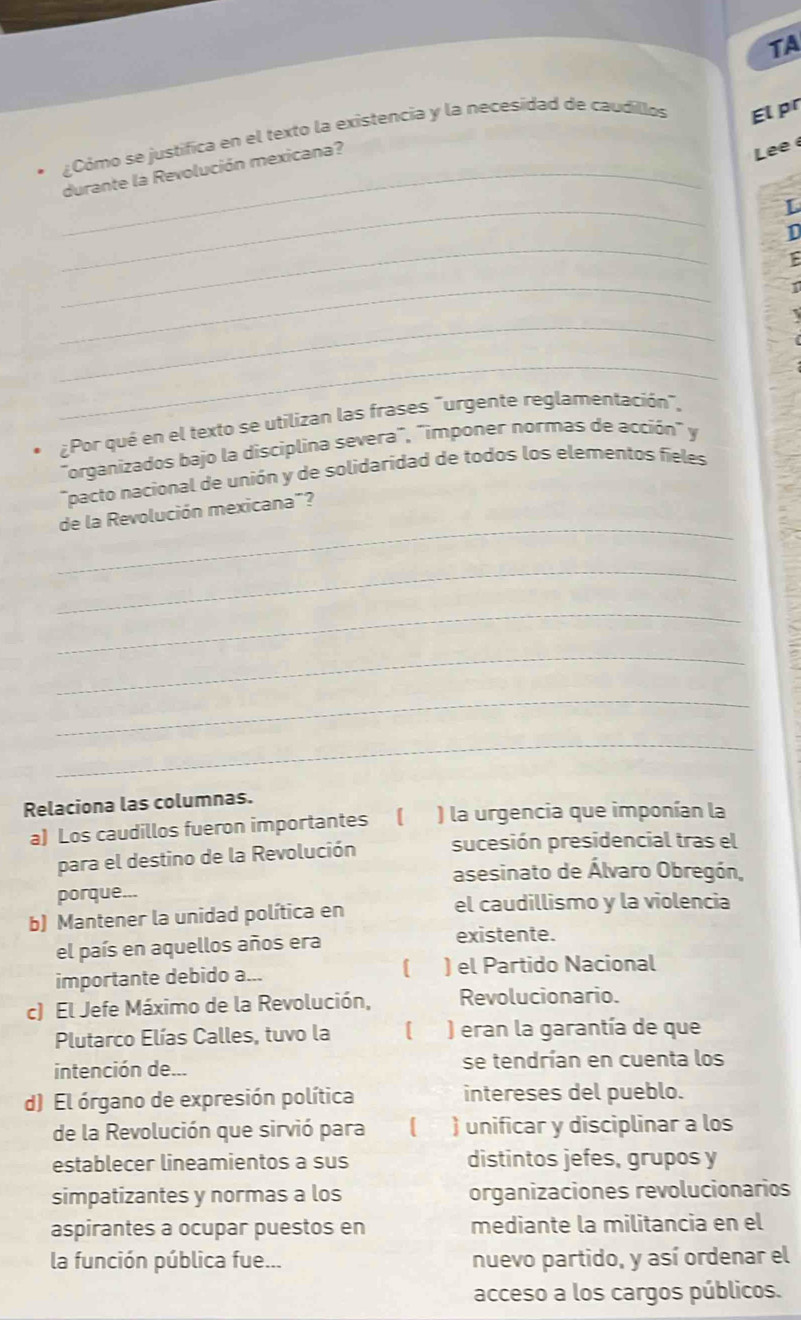 TA 
¿Cómo se justifica en el texto la existencia y la necesidad de caudillos El pr 
_durante la Revolución mexicana? 
Lee é 
_ 
L 
_ 
1 
_ 
_ 
_ 
¿Por qué en el texto se utilizan las frases "urgente reglamentación", 
"organizados bajo la disciplina severa", "imponer normas de acción" y 
*pacto nacional de unión y de solidaridad de todos los elementos fieles 
_ 
de la Revolución mexicana"? 
_ 
_ 
_ 
_ 
_ 
Relaciona las columnas. 
a) Los caudillos fueron importantes ( ) la urgencia que imponían la 
para el destino de la Revolución sucesión presidencial tras el 
asesinato de Álvaro Obregón, 
porque... 
b) Mantener la unidad política en el caudillismo y la violencia 
el país en aquellos años era 
existente. 
importante debido a... ( ) el Partido Nacional 
c) El Jefe Máximo de la Revolución, Revolucionario. 
Plutarco Elías Calles, tuvo la [ ) eran la garantía de que 
intención de... se tendrían en cuenta los 
d) El órgano de expresión política intereses del pueblo. 
de la Revolución que sirvió para a ) unificar y disciplinar a los 
establecer lineamientos a sus distintos jefes, grupos y 
simpatizantes y normas a los organizaciones revolucionarios 
aspirantes a ocupar puestos en mediante la militancia en el 
la función pública fue... nuevo partido, y así ordenar el 
acceso a los cargos públicos.