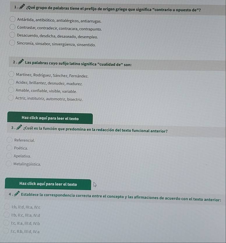 ¿Qué grupo de palabras tiene el prefijo de origen griego que significa "contrario u opuesto de"?
Antártida, antibiótico, antialérgicos, antiarrugas.
Contrastar, contradecir, contracara, contrapunto.
Desacuerdo, desdicha, desaseado, desempleo.
Sincronía, sinsabor, sinvergüenza, sinsentido.
2. Las palabras cuyo sufijo latino significa "cualidad de" son:
Martínez, Rodríguez, Sánchez, Fernández.
Acidez, brillantez, desnudez, madurez.
Amable, confiable, visible, variable.
Actriz, institutriz, automotriz, bisectriz.
Haz click aquí para leer el texto
3 . ¿Cuál es la función que predomina en la redacción del texto funcional anterior?
Referencial.
Poética.
Apelativa.
Metalingüística.
Haz click aquí para leer el texto
4 . Establece la correspondencia correcta entre el concepto y las afirmaciones de acuerdo con el texto anterior:
I:b, II:d, III:a, Ⅳ:c
I:b, II:c, III:a, IV:d
I:c, II:a, III:d, IV:b
I:c, II:b, III:d, I:a