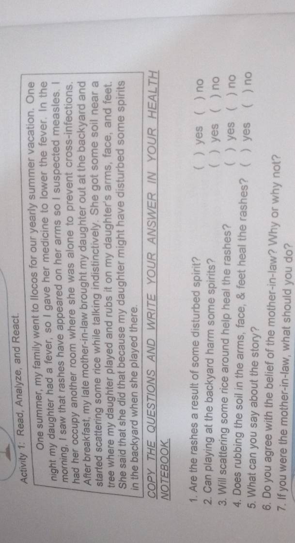 Activity 1: Read, Analyze, and React.
One summer, my family went to Ilocos for our yearly summer vacation. One
night my daughter had a fever, so I gave her medicine to lower the fever. In the
morning, I saw that rashes have appeared on her arms so I suspected measles. I
had her occupy another room where she was alone to prevent cross-infections.
After breakfast, my late mother-in-law brought my daughter out at the backyard and
started scattering some rice while talking indistinctively. She got some soil near a
tree where my daughter played and rubs it on my daughter's arms, face, and feet.
She said that she did that because my daughter might have disturbed some spirits
in the backyard when she played there.
COpY THE QUESTIONS AND WRITE YOuR ANSWER IN YOUR HEALTH
NOTEBOOK.
1. Are the rashes a result of some disturbed spirit?  ) yes ( ) no
2. Can playing at the backyard harm some spirits?  ) yes ( ) no
3. Will scattering some rice around help heal the rashes? ) yes ( ) no

4. Does rubbing the soil in the arms, face, & feet heal the rashes?  yes  ) no
5. What can you say about the story?
6. Do you agree with the belief of the mother-in-law? Why or why not?
7. If you were the mother-in-law, what should you do?