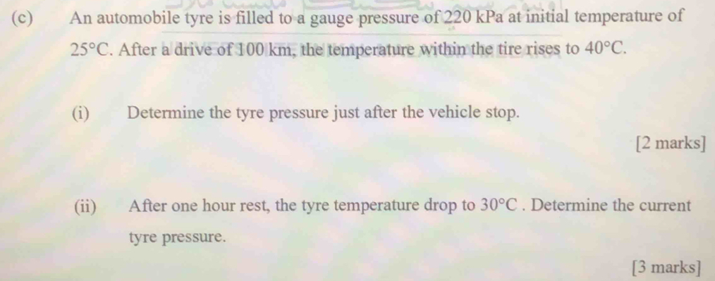 An automobile tyre is filled to a gauge pressure of 220 kPa at initial temperature of
25°C. After a drive of 100 km, the temperature within the tire rises to 40°C. 
(i) Determine the tyre pressure just after the vehicle stop. 
[2 marks] 
(ii) After one hour rest, the tyre temperature drop to 30°C. Determine the current 
tyre pressure. 
[3 marks]