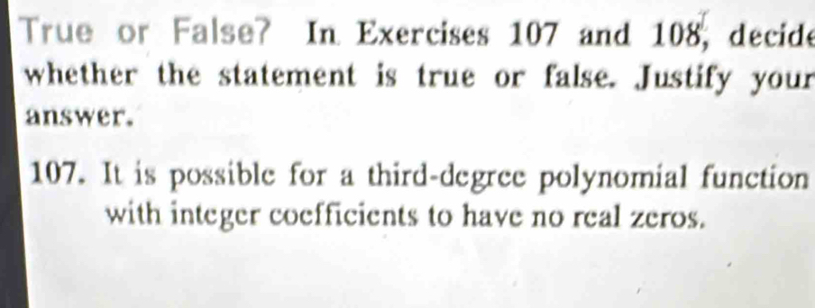 True or False? In Exercises 107 and 108, decide 
whether the statement is true or false. Justify your 
answer. 
107. It is possible for a third-degree polynomial function 
with integer coefficients to have no real zeros.