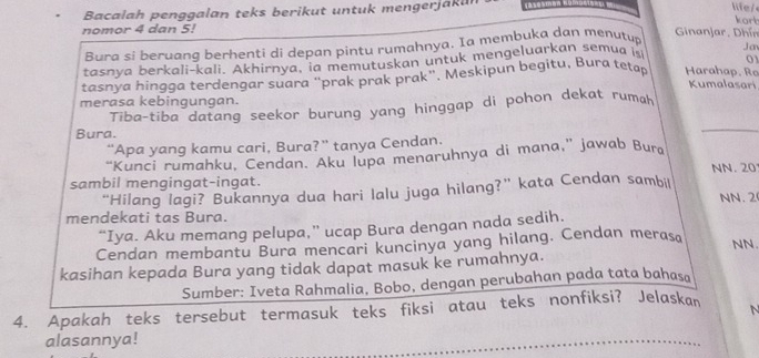 Bacalah penggalan teks berikut untuk mengerjak ur 
life/ 
kort 
nomor 4 dan 5! Ginanjar, Dhín 
Bura si beruang berhenti di depan pintu rumahnya. Ia membuka dan menutup 
Jan 
tasnya berkali-kali. Akhirnya, ia memutuskan untuk mengeluarkan semua is 0 
tasnya hingga terdengar suara “prak prak prak”. Meskipun begitu, Bura teṭap Harahap, Ro 
Kumalasari 
merasa kebingungan. 
Tiba-tiba datang seekor burung yang hinggap di pohon dekat rumahḥ 
Bura. 
_ 
“Apa yang kamu cari, Bura?” tanya Cendan. 
“Kunci rumahku, Cendan. Aku lupa menaruhnya di mana,” jawab Bura 
sambil mengingat-ingat. NN. 20
“Hilang lagi? Bukannya dua hari lalu juga hilang?” kata Cendan sambil NN. 2
mendekati tas Bura. 
“Iya. Aku memang pelupa,” ucap Bura dengan nada sedih. 
Cendan membantu Bura mencari kuncinya yang hilang. Cendan merasa 
NN. 
kasihan kepada Bura yang tidak dapat masuk ke rumahnya. 
Sumber: Iveta Rahmalia, Bobo, dengan perubahan pada tata bahasa 
4. Apakah teks tersebut termasuk teks fiksi atau teks nonfiksi? Jelaskan 
N 
alasannya!