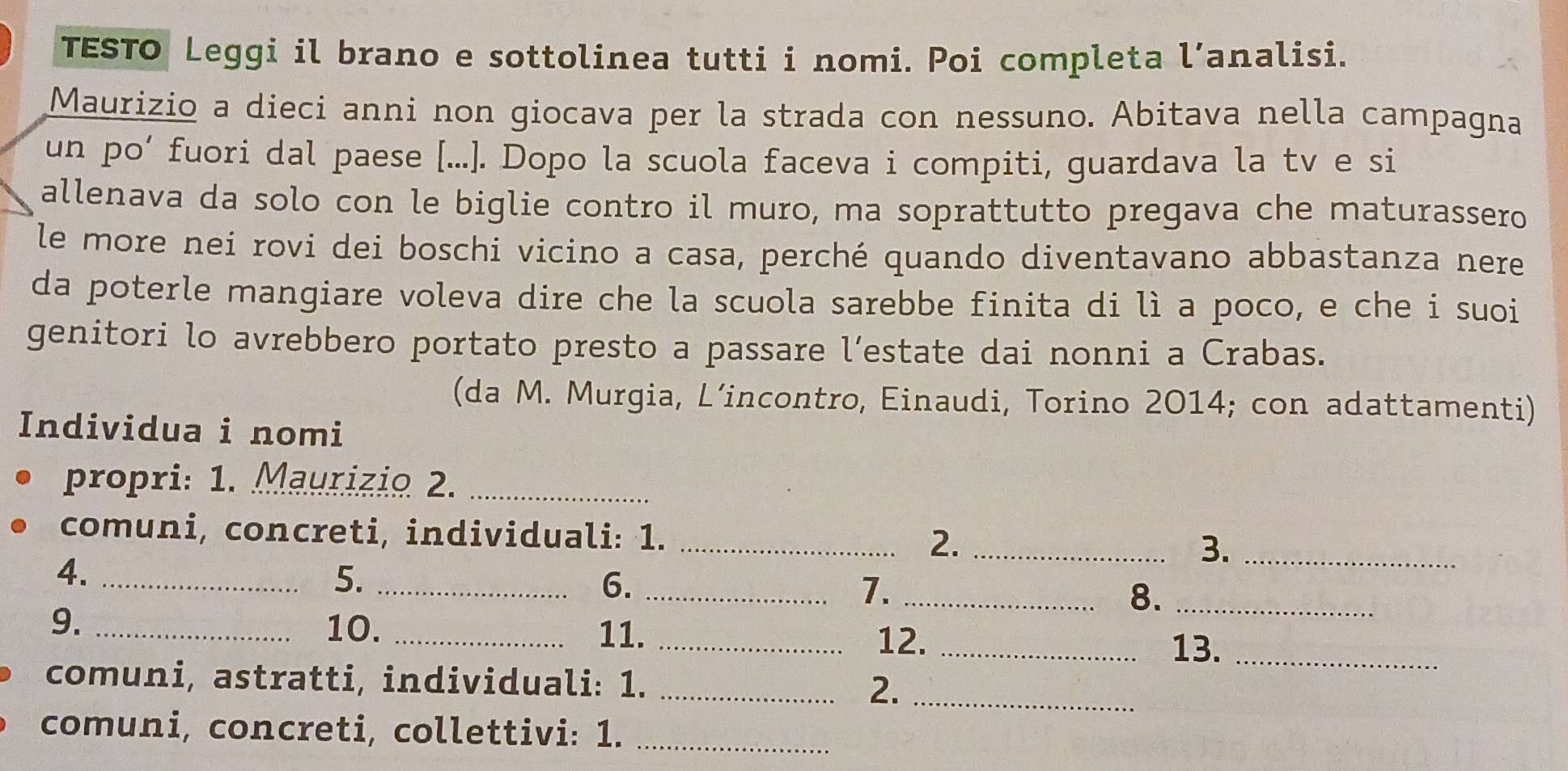 TESTO Leggi il brano e sottolinea tutti i nomi. Poi completa l’analisi. 
Maurizio a dieci anni non giocava per la strada con nessuno. Abitava nella campagna 
un po’ fuori dal paese [...]. Dopo la scuola faceva i compiti, guardava la tv e si 
allenava da solo con le biglie contro il muro, ma soprattutto pregava che maturassero 
le more nei rovi dei boschi vicino a casa, perché quando diventavano abbastanza nere 
da poterle mangiare voleva dire che la scuola sarebbe finita di lì a poco, e che i suoi 
genitori lo avrebbero portato presto a passare l’estate dai nonni a Crabas. 
(da M. Murgia, L’incontro, Einaudi, Torino 2014; con adattamenti) 
Individua i nomi 
propri: 1. Maurizio 2._ 
comuni, concreti, individuali: 1. _2. _3._ 
4._ 
5._ 
6._ 
7._ 
8._ 
9. _10._ 
11. _12._ 
13._ 
comuni, astratti, individuali: 1. _2._ 
comuni, concreti, collettivi: 1._