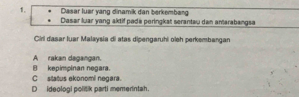 Dasar luar yang dinamik dan berkembang
Dasar luar yang aktif pada peringkat serantau dan antarabangsa
Ciri dasar luar Malaysia di atas dipengaruhi oleh perkembangan
A rakan dagangan.
B kepimpinan negara.
C status ekonomi negara.
D ideologi politik parti memerintah.