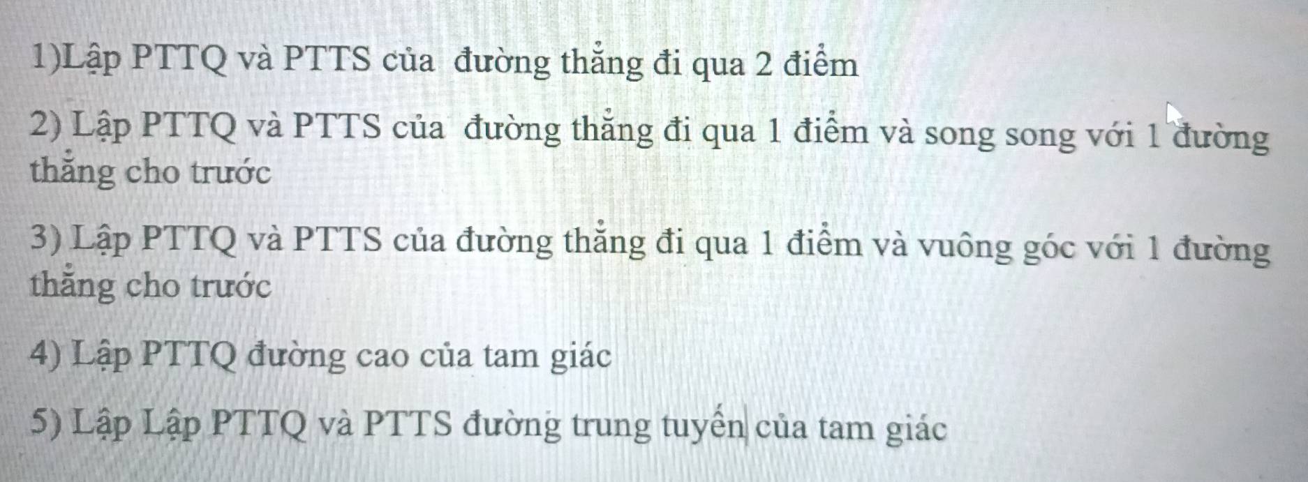 1)Lập PTTQ và PTTS của đường thẳng đi qua 2 điểm 
2) Lập PTTQ và PTTS của đường thẳng đi qua 1 điểm và song song với 1 đường 
thắng cho trước 
3) Lập PTTQ và PTTS của đường thẳng đi qua 1 điểm và vuông góc với 1 đường 
thẳng cho trước 
4) Lập PTTQ đường cao của tam giác 
5) Lập Lập PTTQ và PTTS đường trung tuyển của tam giác