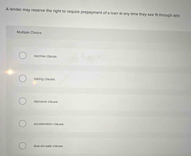 A lender may reserve the right to require prepayment of a loan at any time they see fit through a (n 
Multiple Choice
escrow clause.
taking clause.
demand clause.
acceleration clause.
due-on-sale clause.