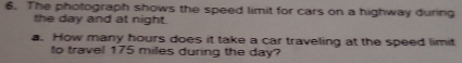 The photograph shows the speed limit for cars on a highway during 
the day and at night. 
a. How many hours does it take a car traveling at the speed limit 
to travel 175 miles during the day?