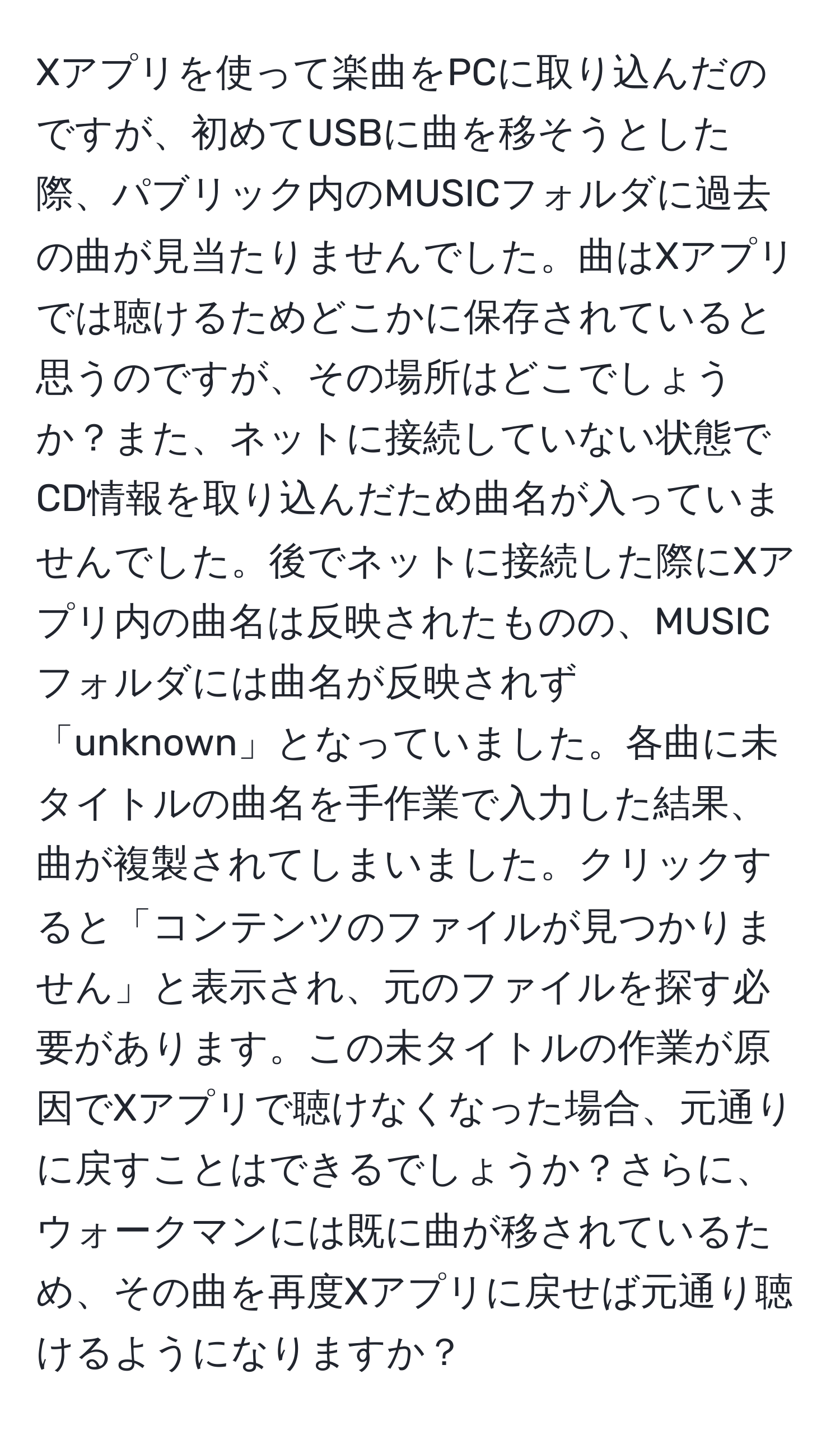 Xアプリを使って楽曲をPCに取り込んだのですが、初めてUSBに曲を移そうとした際、パブリック内のMUSICフォルダに過去の曲が見当たりませんでした。曲はXアプリでは聴けるためどこかに保存されていると思うのですが、その場所はどこでしょうか？また、ネットに接続していない状態でCD情報を取り込んだため曲名が入っていませんでした。後でネットに接続した際にXアプリ内の曲名は反映されたものの、MUSICフォルダには曲名が反映されず「unknown」となっていました。各曲に未タイトルの曲名を手作業で入力した結果、曲が複製されてしまいました。クリックすると「コンテンツのファイルが見つかりません」と表示され、元のファイルを探す必要があります。この未タイトルの作業が原因でXアプリで聴けなくなった場合、元通りに戻すことはできるでしょうか？さらに、ウォークマンには既に曲が移されているため、その曲を再度Xアプリに戻せば元通り聴けるようになりますか？