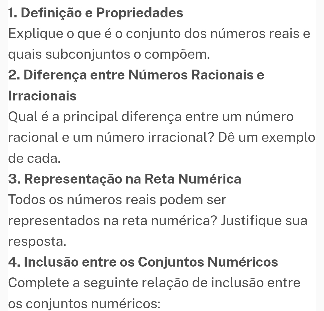 Definição e Propriedades 
Explique o que é o conjunto dos números reais e 
quais subconjuntos o compõem. 
2. Diferença entre Números Racionais e 
Irracionais 
Qual é a principal diferença entre um número 
racional e um número irracional? Dê um exemplo 
de cada. 
3. Representação na Reta Numérica 
Todos os números reais podem ser 
representados na reta numérica? Justifique sua 
resposta. 
4. Inclusão entre os Conjuntos Numéricos 
Complete a seguinte relação de inclusão entre 
os conjuntos numéricos: