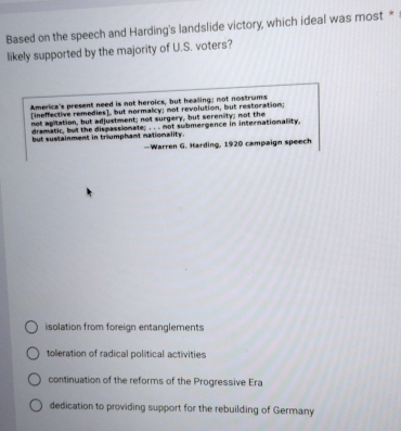 Based on the speech and Harding's landslide victory, which ideal was most *
likely supported by the majority of U.S. voters?
America's present need is not heroics, but healing; not nostrums
[ineffective remedies], but normalcy; not revolution, but restoration;
not apilation, but adjustment; not surgery, but serenity; not the
dramatic, but the dispassionate; . . . not submergence in internationality,
but sustainment in triumphant nationality.
—Warren G. Harding, 1920 campaign speech
isolation from foreign entanglements
toleration of radical political activities
continuation of the reforms of the Progressive Era
dedication to providing support for the rebuilding of Germany