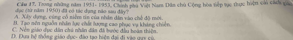 Trong những năm 1951- 1953, Chính phủ Việt Nam Dân chủ Cộng hòa tiếp tục thực hiện cải cách giáo
dục (từ năm 1950) đã có tác dụng nào sau đây?
A. Xây dựng, củng cổ niềm tin của nhân dân vào chế độ mới.
B. Tạo nên nguồn nhân lực chất lượng cao phục vụ kháng chiến.
C. Nền giáo dục dân chủ nhân dân đã bước đầu hoàn thiện.
D. Đưa hệ thống giáo dục- đào tạo hiện đại đi vào quy củ.