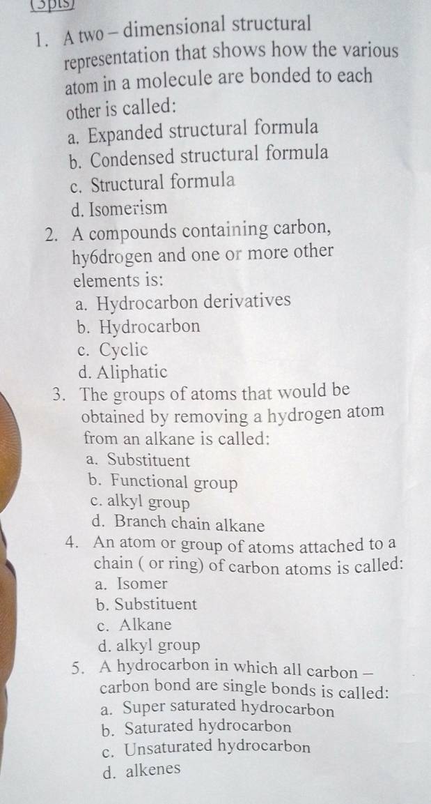 A two — dimensional structural
representation that shows how the various
atom in a molecule are bonded to each
other is called:
a. Expanded structural formula
b. Condensed structural formula
c. Structural formula
d. Isomerism
2. A compounds containing carbon,
hy6drogen and one or more other
elements is:
a. Hydrocarbon derivatives
b. Hydrocarbon
c. Cyclic
d. Aliphatic
3. The groups of atoms that would be
obtained by removing a hydrogen atom
from an alkane is called:
a. Substituent
b. Functional group
c. alkyl group
d. Branch chain alkane
4. An atom or group of atoms attached to a
chain ( or ring) of carbon atoms is called:
a. Isomer
b. Substituent
c. Alkane
d. alkyl group
5. A hydrocarbon in which all carbon -
carbon bond are single bonds is called:
a. Super saturated hydrocarbon
b. Saturated hydrocarbon
c. Unsaturated hydrocarbon
d. alkenes