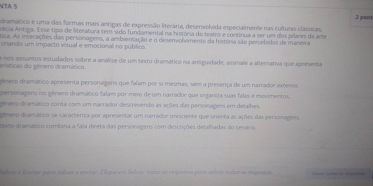 NTA 5
2 pont
dramático é uma das formas mais antigas de expressão literária, desenvolvida especialmente nas culturas clássicas,
Arécia Antiga. Esse tipo de literatura tem sido fundamental na história do teatro e continua a ser um dos pilares da arte
tica. As interações das personagens, a ambientação e o desenvolvimento da história são percebidos de maneira
criando um impacto visual e emocional no público.
e nos assuntos estudados sobre a análise de um texto dramático na antiguidade, assinale a alternativa que apresenta
erísticas do gênero dramático.
dênero dramático apresenta personagens que falam por si mesmas, sem a presença de um narrador externo.
personagens no gênero dramático falam por meio de um narrador que organiza suas falas e movimentos.
gênero dramático conta com um narrador descrevendo as ações das personagens em detalhes.
dênero dramático se caracteriza por apresentar um narrador onisciente que orienta as ações das personagens.
texto dramático combina a fala direta das personagens com descrições detalhadas do cenário.
Salvar e Enviar para salvar e enviar. Clique em Salvar todas as respostas para salvar todas as respostas. Salver todas as respostas