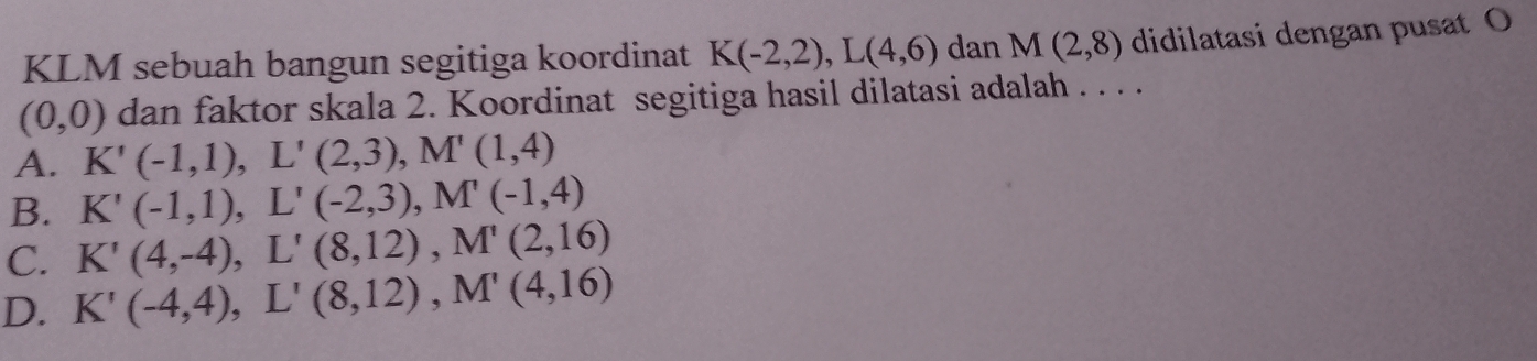 KLM sebuah bangun segitiga koordinat K(-2,2), L(4,6) dan M(2,8) didilatasi dengan pusat O
(0,0) dan faktor skala 2. Koordinat segitiga hasil dilatasi adalah . . . .
A. K'(-1,1), L'(2,3), M'(1,4)
B. K'(-1,1), L'(-2,3), M'(-1,4)
C. K'(4,-4), L'(8,12), M'(2,16)
D. K'(-4,4), L'(8,12), M'(4,16)