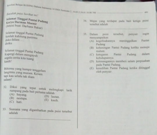 greolusi Belajar KODING Bahasa Indonesia 10 SMA Semester 2 _ 10.03. 2. 24. 01. 10. 00. 700 _
491
Sacalah puisi berikut ini!
Selamat Tinggal Pantai Padang
34. Majas yang terdapat pada bait ketiga puisi
Karya Darman Moenir tersebut adalah
(Intuisi buat: Darhana Bakar)
_
Selamat tinggal Pantai Padang
35. Dalam puisi tersebut, penyair ingin
Setelah kuhitung pasirmu
duka dalam … menyampaikan
diriku (A) kegelisahannya meninggalkan Pantai
Padang
(B) keheningan Pantai Padang ketika menuju
Selamat tinggal Pantai Padang
malam.
Kupergi dalam mengayuh
(C) ketegaran Pantai Padang
segala cerita kita tuang kchidupannya. dalam
kasih! (D) ketenangannya memberi salam perpisahan
pada Pantaí Padang.
(E) kesedihan Pantai Padang ketika ditinggal
Bibirmu yang hampir tenggelam
langitmu yang muram. Kelam oleh penyair.
tapi kau selalu tak diam
salam!
32. Diksi yang tepat untuk melengkapi larik
rumpang pada bait pertama adalah
(A) bayang. (D) lautan.
(B) nestapa.
(C) hati. (E) kasih.
33. Suasana yang digambarkan pada puisi tersebut
adalah
_