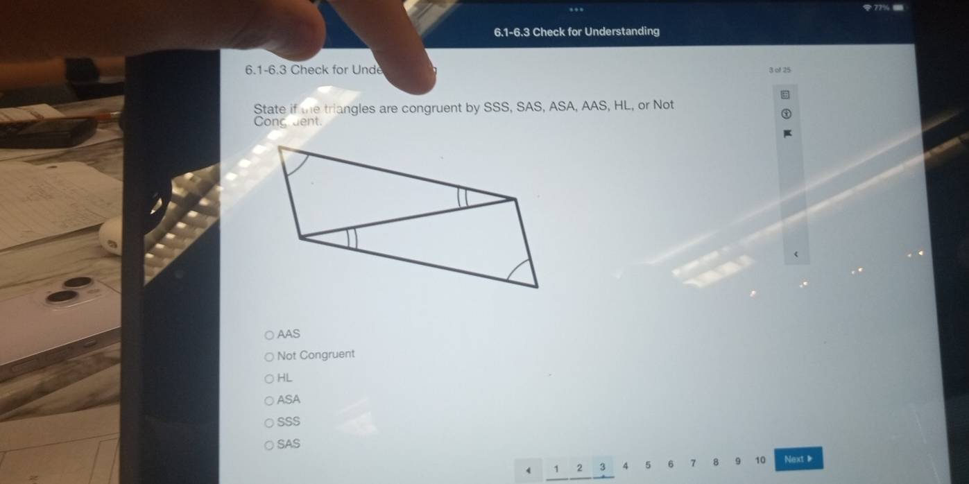 6.1-6.3 Check for Understanding
6.1-6.3 Check for Unde 3 of 25
State if the triangles are congruent by SSS, SAS, ASA, AAS, HL, or Not
Cong dent.
AAS
Not Congruent
HL
ASA
SSS
SAS
4 1 2 3 4 5 6 7 8 10 Next、