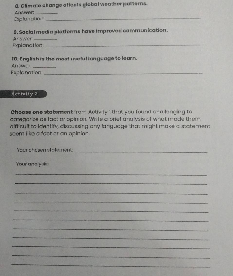 Climate change affects global weather patterns. 
Answer:_ 
Explanation: 
_ 
9. Social media platforms have improved communication. 
Answer:_ 
Explanation: 
_ 
10. English is the most useful language to learn. 
Answer:_ 
Explanation:_ 
Activity 2 
Choose one statement from Activity 1 that you found challenging to 
categorize as fact or opinion. Write a brief analysis of what made them 
difficult to identify, discussing any language that might make a statement 
seem like a fact or an opinion. 
Your chosen statement:_ 
Your analysis: 
_ 
_ 
_ 
_ 
_ 
_ 
_ 
_ 
_ 
_ 
_