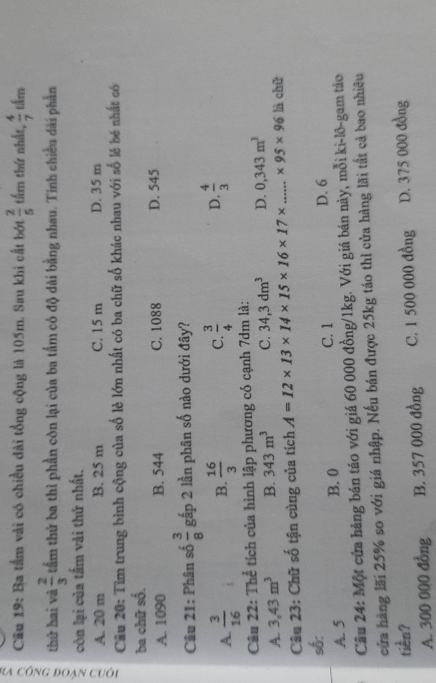 Ba tầm vài có chiều dài tổng cộng là 105m. Sau khi cắt bớt  2/5  tấm thứ nhất,  4/7  tẩm
thứ hai và  2/3  tầm thứ ba thì phần còn lại của ba tấm có độ dài bằng nhau. Tinh chiều dài phần
còn lại của tầm vài thứ nhất.
A. 20 m B. 25 m C. 15 m D. 35 m
Câu 20: Tìm trung bình cộng của số lẻ lớn nhất có ba chữ số khác nhau với số lẻ bé nhất có
ba chữ số.
A. 1090 B. 544 C. 1088 D. 545
Câu 21: Phân số  3/8  gấp 2 lần phân số nào dưới đây?
A  3/16 
B.  16/3   3/4  D.  4/3 
C.
Câu 22: Thể tích của hình lập phương có cạnh 7dm là:
A 3,43m^3
B. 343m^3
C. 34,3dm^3 D. 0,343m^3
Câu 23: Chữ số tận cùng của tích A=12* 13* 14* 15* 16* 17* _ * 95* 96 là chǔ
số:
D. 6
B. 0
A. 5 C. 1
Cầu 24: Một cửa hàng bán táo với giá 60 000 đồng/ 1kg. Với giá bán này, mỗi ki-lõ-gam táo
cửa hàng lãi 25% so với giá nhập. Nếu bán được 25kg táo thì cửa hàng lãi tất cả bao nhiều
tiền? D. 375 000 đồng
A. 300 000 đồng B. 357 000 đồng C. 1 500 000 đồng