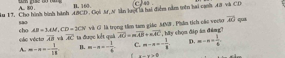 tâm giác đồ bằng
A. 80. B. 160. C 40.
ầu 17. Cho hình bình hành ABCD. Gọi M, N lần lượt là hai điểm nằm trên hai cạnh AB và CD
sao
cho AB=3AM, CD=2CN và G là trọng tâm tam giác MNB. Phân tích các vectơ vector AG qua
các véctơ overline AB và overline AC ta được kết quả overline AG=moverline AB+noverline AC , hãy chọn đáp án đúng?
A. m-n=- 1/18 . B. m-n=- 1/6 . C. m-n=- 1/8 . D. m-n= 1/6 .
x-y>0