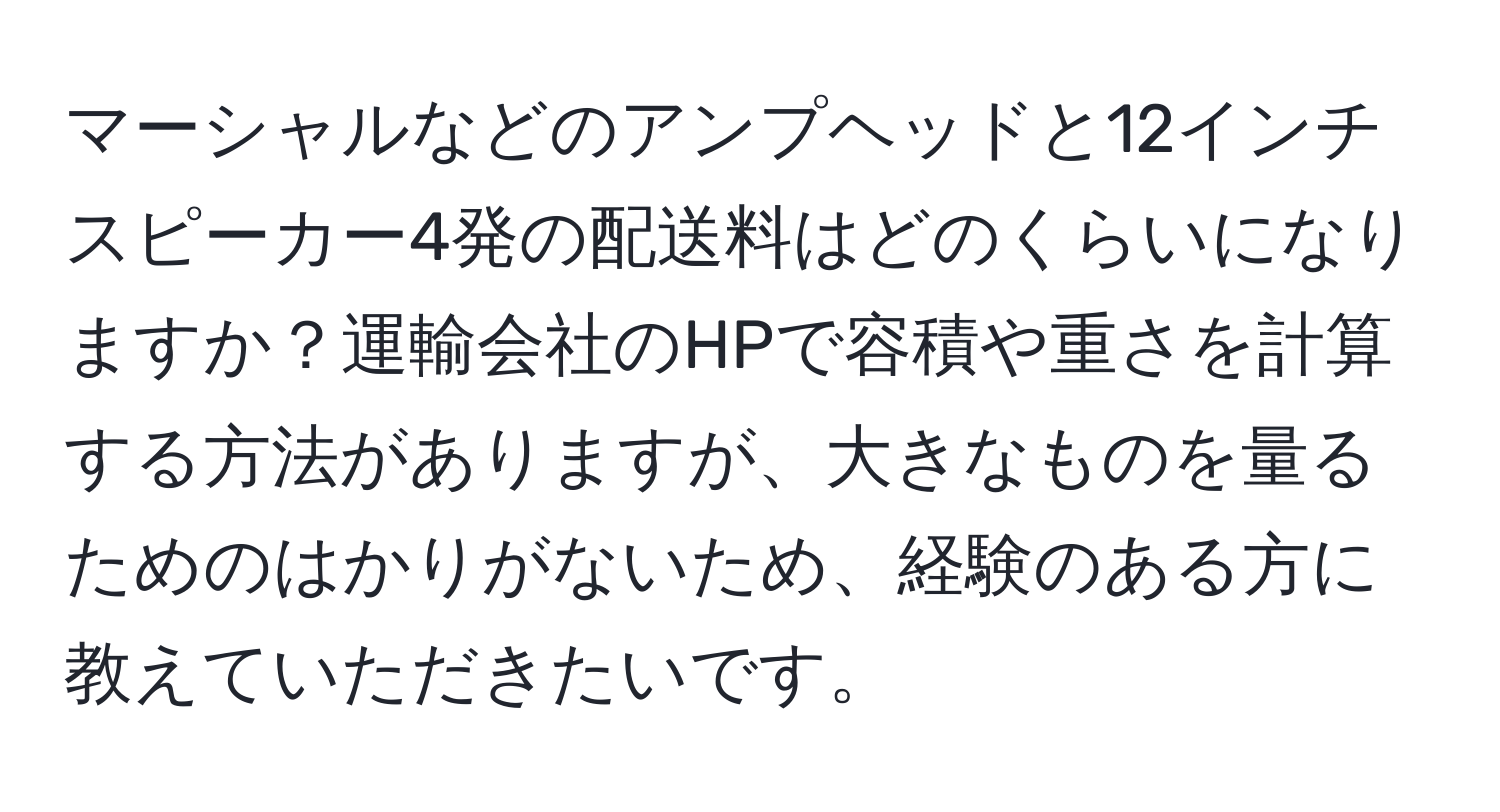 マーシャルなどのアンプヘッドと12インチスピーカー4発の配送料はどのくらいになりますか？運輸会社のHPで容積や重さを計算する方法がありますが、大きなものを量るためのはかりがないため、経験のある方に教えていただきたいです。