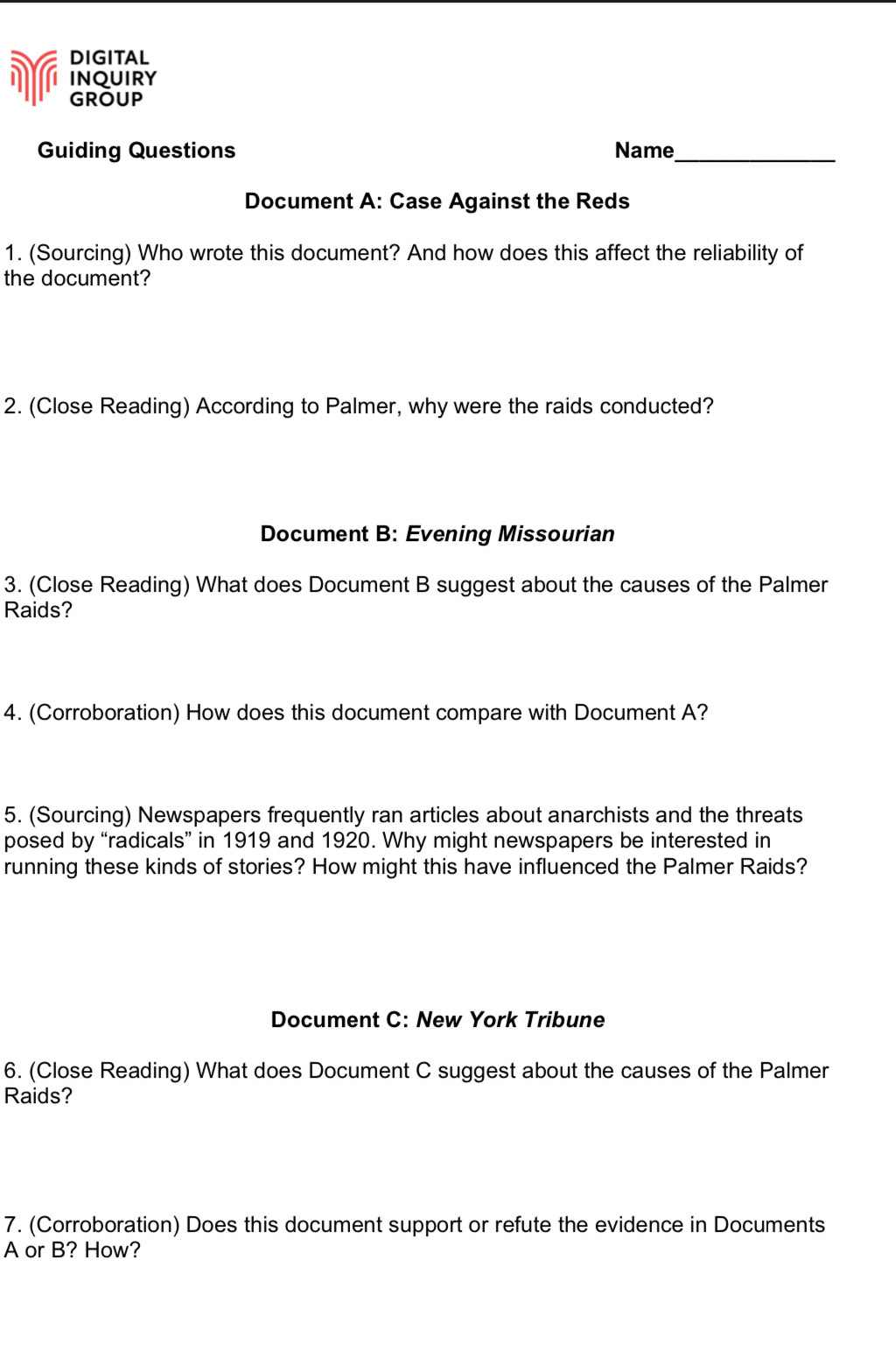 DIGITAL 
INQUIRY 
GROUP 
Guiding Questions Name_ 
Document A: Case Against the Reds 
1. (Sourcing) Who wrote this document? And how does this affect the reliability of 
the document? 
2. (Close Reading) According to Palmer, why were the raids conducted? 
Document B: Evening Missourian 
3. (Close Reading) What does Document B suggest about the causes of the Palmer 
Raids? 
4. (Corroboration) How does this document compare with Document A? 
5. (Sourcing) Newspapers frequently ran articles about anarchists and the threats 
posed by “radicals” in 1919 and 1920. Why might newspapers be interested in 
running these kinds of stories? How might this have influenced the Palmer Raids? 
Document C: New York Tribune 
6. (Close Reading) What does Document C suggest about the causes of the Palmer 
Raids? 
7. (Corroboration) Does this document support or refute the evidence in Documents 
A or B? How?