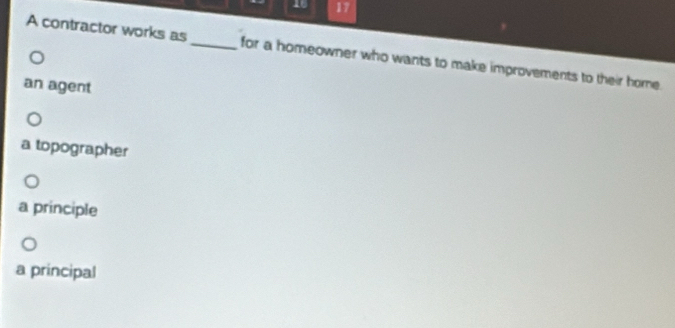 16 17
A contractor works as_ for a homeowner who wants to make improvements to their home.
an agent
a topographer
a principle
a principal