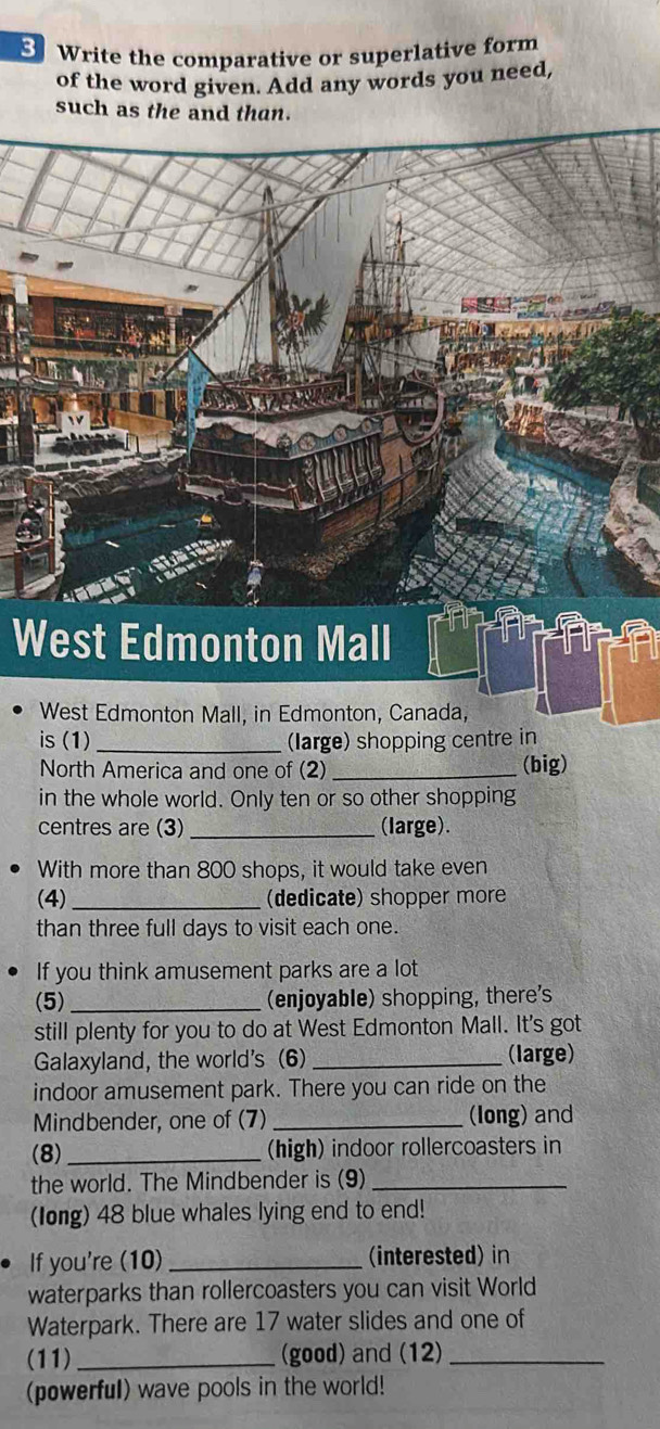 Write the comparative or superlative form 
of the word given. Add any words you need, 
such as the and than. 
West Edmonton Mall 
West Edmonton Mall, in Edmonton, Canada, 
is (1) _(large) shopping centre in 
North America and one of (2) _(big) 
in the whole world. Only ten or so other shopping 
centres are (3)_ (large). 
With more than 800 shops, it would take even 
(4) _(dedicate) shopper more 
than three full days to visit each one. 
If you think amusement parks are a lot 
(5) _(enjoyable) shopping, there's 
still plenty for you to do at West Edmonton Mall. It's got 
Galaxyland, the world's (6)_ (large) 
indoor amusement park. There you can ride on the 
Mindbender, one of (7) _(long) and 
(8)_ (high) indoor rollercoasters in 
the world. The Mindbender is (9)_ 
(long) 48 blue whales lying end to end! 
If you're (10) _(interested) in 
waterparks than rollercoasters you can visit World 
Waterpark. There are 17 water slides and one of 
(11) _(good) and (12)_ 
(powerful) wave pools in the world!