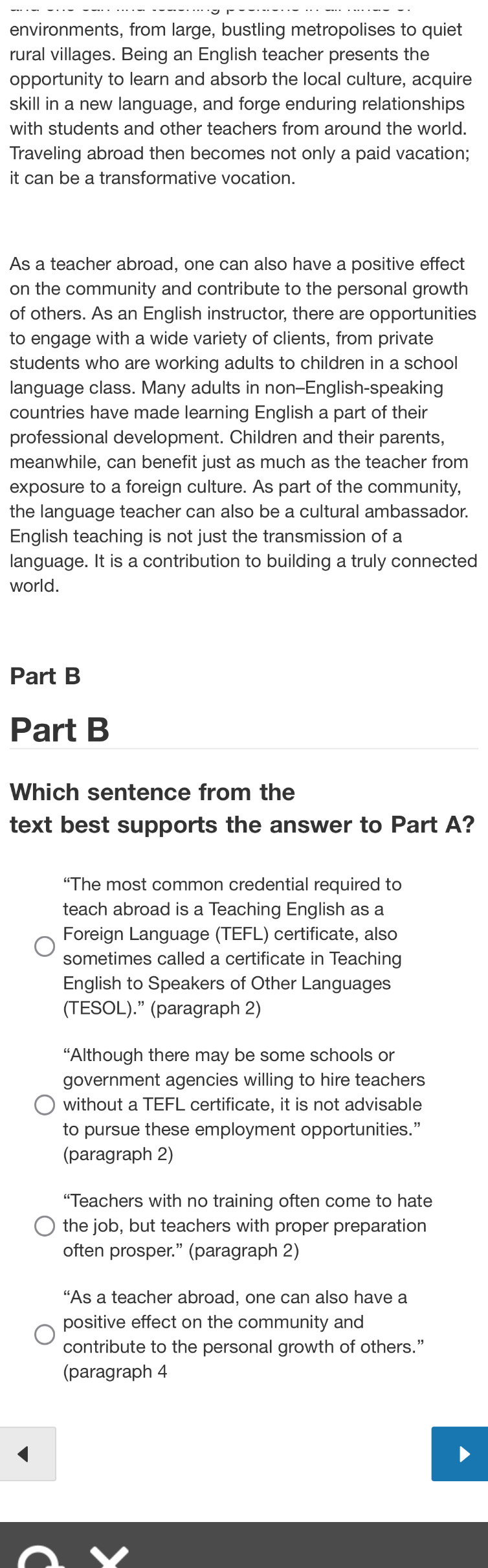 environments, from large, bustling metropolises to quiet
rural villages. Being an English teacher presents the
opportunity to learn and absorb the local culture, acquire
skill in a new language, and forge enduring relationships
with students and other teachers from around the world.
Traveling abroad then becomes not only a paid vacation;
it can be a transformative vocation.
As a teacher abroad, one can also have a positive effect
on the community and contribute to the personal growth
of others. As an English instructor, there are opportunities
to engage with a wide variety of clients, from private
students who are working adults to children in a school
language class. Many adults in non--English-speaking
countries have made learning English a part of their
professional development. Children and their parents,
meanwhile, can benefit just as much as the teacher from
exposure to a foreign culture. As part of the community,
the language teacher can also be a cultural ambassador.
English teaching is not just the transmission of a
language. It is a contribution to building a truly connected
world.
Part B
Part B
Which sentence from the
text best supports the answer to Part A?
“The most common credential required to
teach abroad is a Teaching English as a
Foreign Language (TEFL) certificate, also
sometimes called a certificate in Teaching
English to Speakers of Other Languages
(TESOL).” (paragraph 2)
“Although there may be some schools or
government agencies willing to hire teachers
without a TEFL certificate, it is not advisable
to pursue these employment opportunities.”
(paragraph 2)
“Teachers with no training often come to hate
the job, but teachers with proper preparation
often prosper.” (paragraph 2)
“As a teacher abroad, one can also have a
positive effect on the community and
contribute to the personal growth of others.”
(paragraph 4