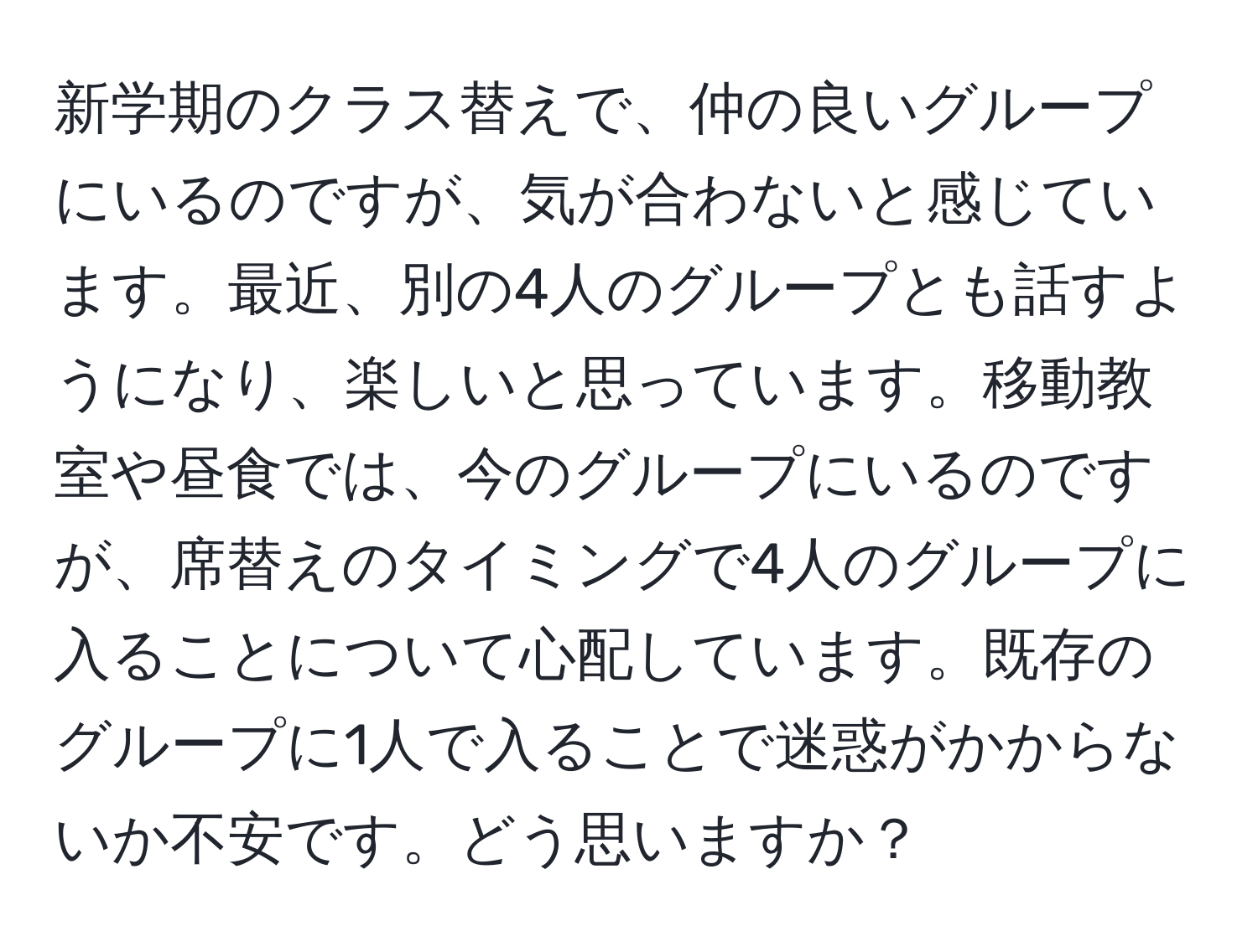 新学期のクラス替えで、仲の良いグループにいるのですが、気が合わないと感じています。最近、別の4人のグループとも話すようになり、楽しいと思っています。移動教室や昼食では、今のグループにいるのですが、席替えのタイミングで4人のグループに入ることについて心配しています。既存のグループに1人で入ることで迷惑がかからないか不安です。どう思いますか？