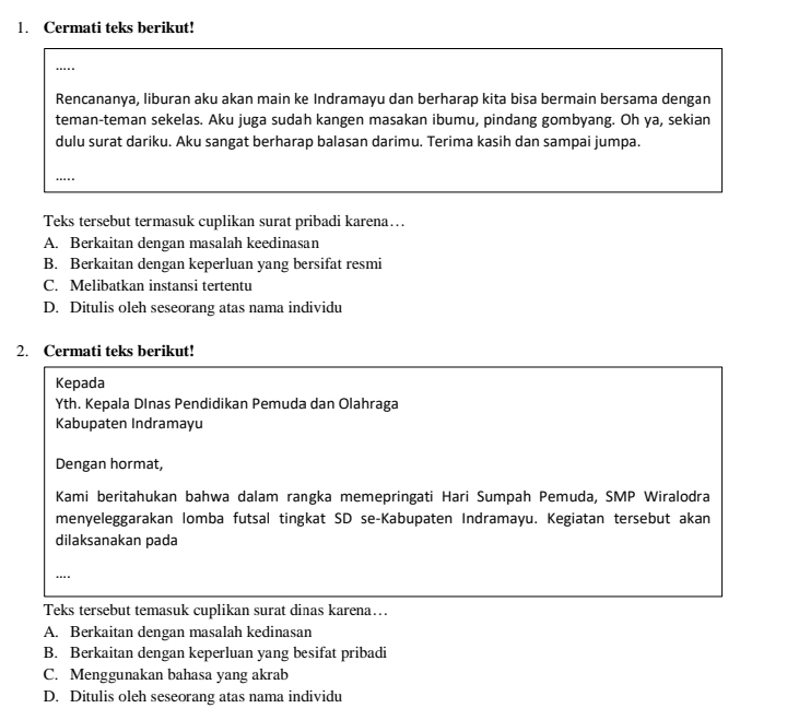 Cermati teks berikut!
_
....
Rencananya, liburan aku akan main ke Indramayu dan berharap kita bisa bermain bersama dengan
teman-teman sekelas. Aku juga sudah kangen masakan ibumu, pindang gombyang. Oh ya, sekian
dulu surat dariku. Aku sangat berharap balasan darimu. Terima kasih dan sampai jumpa.
_
Teks tersebut termasuk cuplikan surat pribadi karena…
A. Berkaitan dengan masalah keedinasan
B. Berkaitan dengan keperluan yang bersifat resmi
C. Melibatkan instansi tertentu
D. Ditulis oleh seseorang atas nama individu
2. Cermati teks berikut!
Kepada
Yth. Kepala Dlnas Pendidikan Pemuda dan Olahraga
Kabupaten Indramayu
Dengan hormat,
Kami beritahukan bahwa dalam rangka memepringati Hari Sumpah Pemuda, SMP Wiralodra
menyeleggarakan lomba futsal tingkat SD se-Kabupaten Indramayu. Kegiatan tersebut akan
dilaksanakan pada
_
Teks tersebut temasuk cuplikan surat dinas karena…
A. Berkaitan dengan masalah kedinasan
B. Berkaitan dengan keperluan yang besifat pribadi
C. Menggunakan bahasa yang akrab
D. Ditulis oleh seseorang atas nama individu