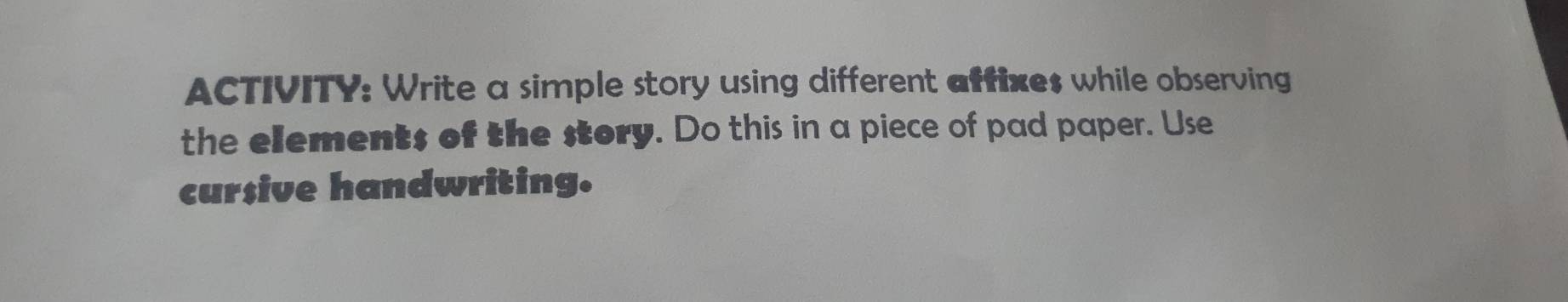 ACTIVITY: Write a simple story using different affixe$ while observing 
the elements of the story. Do this in a piece of pad paper. Use 
cursive handwriting.