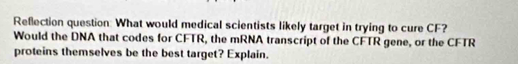 Reflection question: What would medical scientists likely target in trying to cure CF? 
Would the DNA that codes for CFTR, the mRNA transcript of the CFTR gene, or the CFTR 
proteins themselves be the best target? Explain.