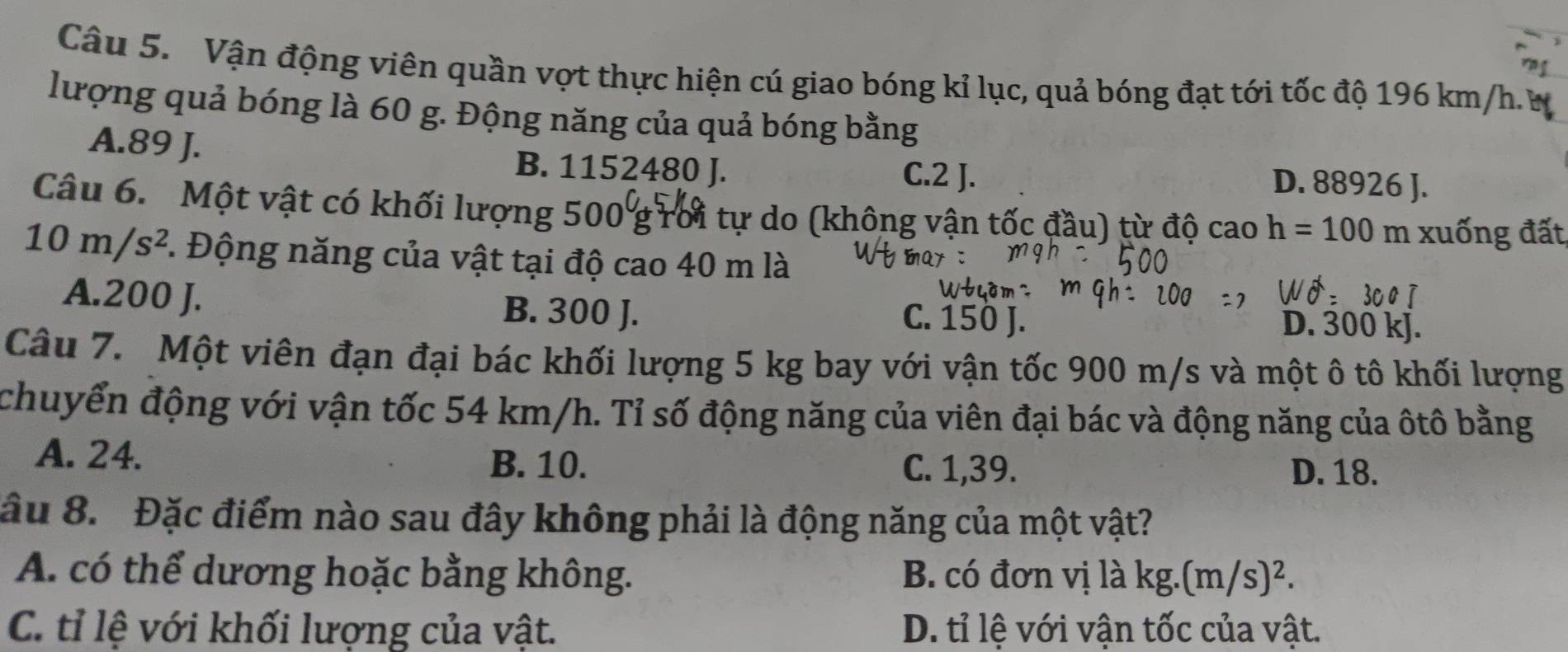 Vận động viên quần vợt thực hiện cú giao bóng kỉ lục, quả bóng đạt tới tốc độ 196 km/h. W
lượng quả bóng là 60 g. Động năng của quả bóng bằng
A. 89 J. B. 1152480 J. C. 2 J. D. 88926 J.
Câu 6. Một vật có khối lượng 500 g rời tự do (không vận tốc đầu) từ độ cao h=100 m xuống đất
10m/s^2. Động năng của vật tại độ cao 40 m là
A. 200 J. B. 300 J. C. 150 J.
D. 300 kJ.
Câu 7. Một viên đạn đại bác khối lượng 5 kg bay với vận tốc 900 m/s và một ô tô khối lượng
chuyển động với vận tốc 54 km/h. Tỉ số động năng của viên đại bác và động năng của ôtô bằng
A. 24. B. 10. C. 1,39.
D. 18.
âu 8. Đặc điểm nào sau đây không phải là động năng của một vật?
A. có thể dương hoặc bằng không. B. có đơn vị là kg. (m/s)^2.
C. tỉ lệ với khối lượng của vật. D. tỉ lệ với vận tốc của vật.