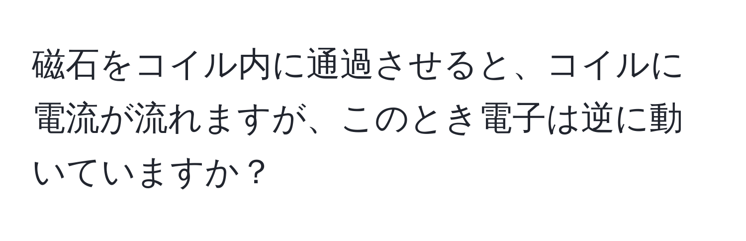 磁石をコイル内に通過させると、コイルに電流が流れますが、このとき電子は逆に動いていますか？