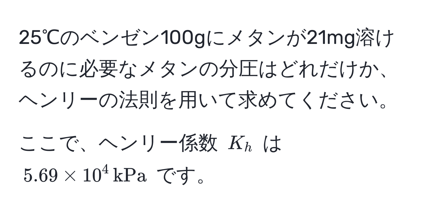 25℃のベンゼン100gにメタンが21mg溶けるのに必要なメタンの分圧はどれだけか、ヘンリーの法則を用いて求めてください。ここで、ヘンリー係数 $K_h$ は $5.69 * 10^4 , kPa$ です。