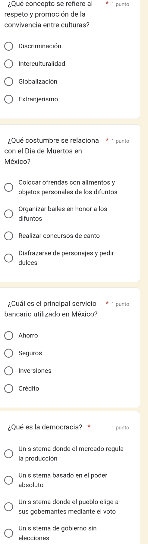 ¿Qué concepto se refiere al 1 punto
respeto y promoción de la
convivencia entre culturas?
Discriminación
Interculturalidad
Globalización
Extranjerismo
¿Qué costumbre se relaciona 1 punto
con el Día de Muertos en
México?
Colocar ofrendas con alimentos y
objetos personales de los difuntos
Organizar bailes en honor a los
difuntos
Realizar concursos de canto
Disfrazarse de personajes y pedir
dulces
¿Cuál es el principal servicio 1 punto
bancario utilizado en México?
Ahorro
Seguros
Inversiones
Crédito
¿Qué es la democracia? * 1 punto
Un sistema donde el mercado regula
la producción
Un sistema basado en el poder
absoluto
Un sistema donde el pueblo elige a
sus gobernantes mediante el voto
Un sistema de gobierno sin
elecciones