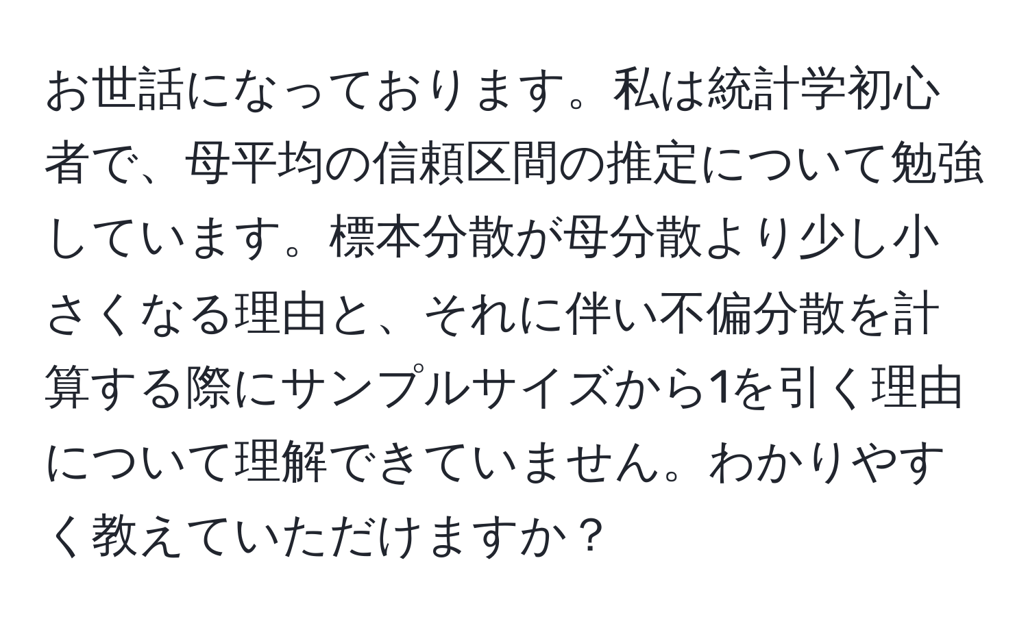 お世話になっております。私は統計学初心者で、母平均の信頼区間の推定について勉強しています。標本分散が母分散より少し小さくなる理由と、それに伴い不偏分散を計算する際にサンプルサイズから1を引く理由について理解できていません。わかりやすく教えていただけますか？