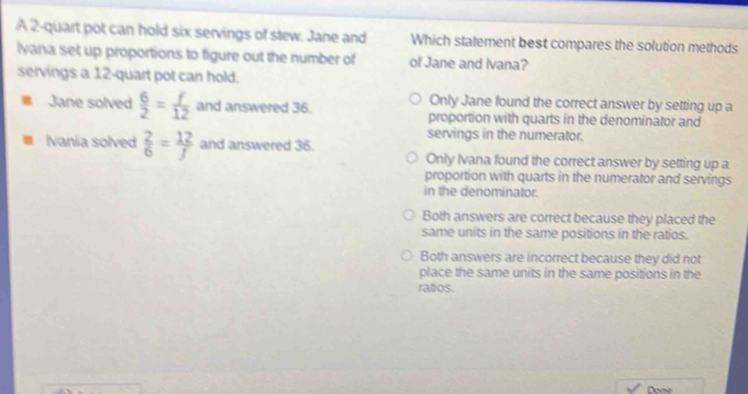 A 2 -quart pot can hold six servings of stew. Jane and Which statement best compares the solution methods
Ivana set up proportions to figure out the number of of Jane and Ivana?
servings a 12 -quart pot can hold.
Only Jane found the correct answer by setting up a
Jane solved  6/2 = f/12  and answered 36. proportion with quarts in the denominator and
servings in the numerator.
Ivania solved  2/6 = 12/f  and answered 36. Only Ivana found the correct answer by setting up a
proportion with quarts in the numerator and servings
in the denominator.
Both answers are correct because they placed the
same units in the same positions in the ratios.
Both answers are incorrect because they did not
place the same units in the same positions in the
ratios.
Done