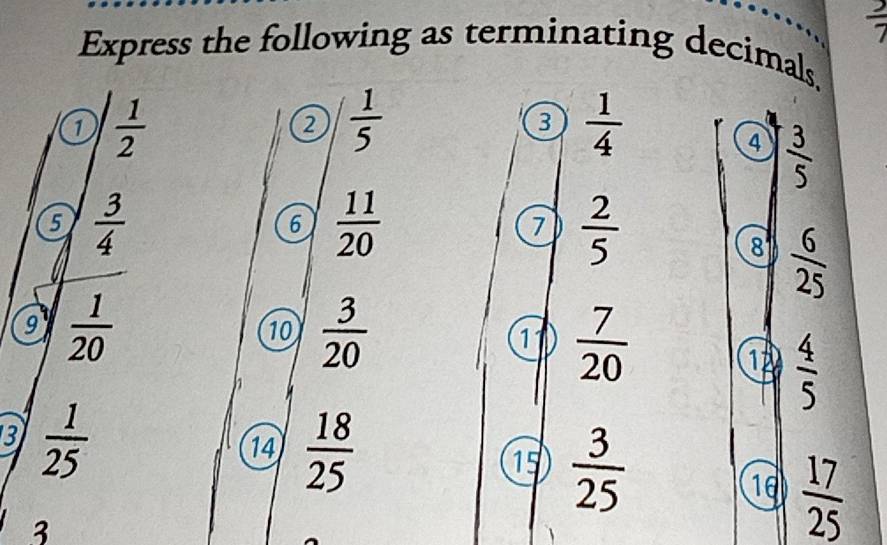  2/7 
Express the following as terminating decimals. 
1  1/2 
2  1/5 
3  1/4 
4  3/5 
5  3/4 
6  11/20 
7  2/5 
8  6/25 
a  1/20 
10  3/20   7/20 
11 
12  4/5 
h 
3  1/25 
14  18/25   3/25 
15
18  17/25 
3