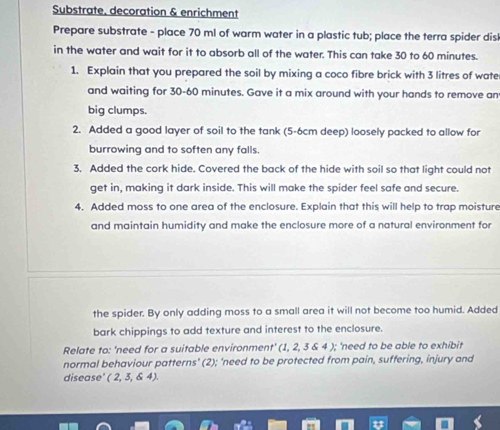 Substrate. decoration & enrichment 
Prepare substrate - place 70 ml of warm water in a plastic tub; place the terra spider dis 
in the water and wait for it to absorb all of the water. This can take 30 to 60 minutes. 
1. Explain that you prepared the soil by mixing a coco fibre brick with 3 litres of wate 
and waiting for 30-60 minutes. Gave it a mix around with your hands to remove an 
big clumps. 
2. Added a good layer of soil to the tank (5-6cm deep) loosely packed to allow for 
burrowing and to soften any falls. 
3. Added the cork hide. Covered the back of the hide with soil so that light could not 
get in, making it dark inside. This will make the spider feel safe and secure. 
4. Added moss to one area of the enclosure. Explain that this will help to trap moisture 
and maintain humidity and make the enclosure more of a natural environment for 
the spider. By only adding moss to a small area it will not become too humid. Added 
bark chippings to add texture and interest to the enclosure. 
Relate to: 'need for a suitable environment' (1, 2, 3 & 4 ); ‘need to be able to exhibit 
normal behaviour patterns’ (2); ‘need to be protected from pain, suffering, injury and 
disease' (2,3,64).