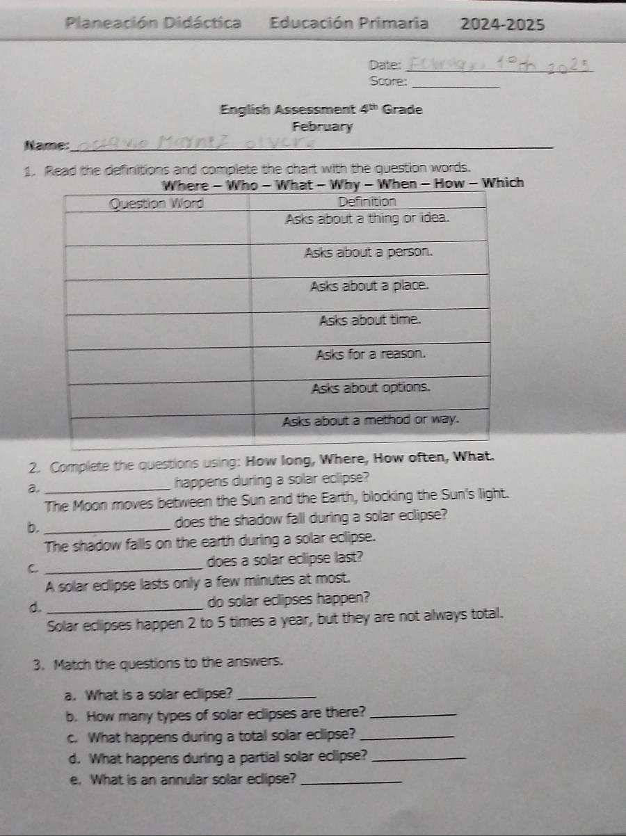 Planeación Didáctica Educación Primaria 2024-2025 
Date:_ 
Score:_ 
English Assessment 4^(th) Grade 
February 
Name:_ 
1. Read the definitions and complete the chart with the question words. 
h 
2. Complete the questions using: How long, Where, How often, What. 
_ 
happens during a solar eclipse? 
The Moon moves between the Sun and the Earth, blocking the Sun's light. 
b. _does the shadow fall during a solar eclipse? 
The shadow falls on the earth during a solar eclipse. 
C _does a solar eclipse last? 
A solar eclipse lasts only a few minutes at most. 
d. _do solar eclipses happen? 
Solar eclipses happen 2 to 5 times a year, but they are not always total. 
3. Match the questions to the answers. 
a. What is a solar eclipse?_ 
b. How many types of solar eclipses are there?_ 
c. What happens during a total solar eclipse?_ 
d. What happens during a partial solar eclipse?_ 
e. What is an annular solar eclipse?_